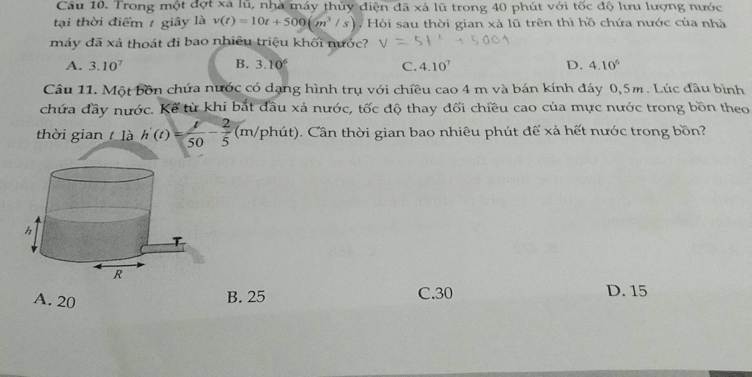 Cầu 10. Trong một đợt xã lũ, nhà máy thủy điện đã xá lũ trong 40 phút với tốc độ lưu lượng nước
tại thời điểm giây là v(t)=10t+500(m^3/s) , Hỏi sau thời gian xà lũ trên thì hồ chứa nước của nhà
máy đã xả thoát đi bao nhiêu triệu khối nước?
A. 3.10^7 B. 3.10^6 C. 4.10^7 D. 4.10^6
Câu 11. Một bồn chứa nước có dạng hình trụ với chiều cao 4 m và bán kính đáy 0, 5m. Lúc đầu bình
chứa đầy nước. Kể từ khi bắt đầu xả nước, tốc độ thay đổi chiều cao của mực nước trong bồn theo
thời gian là h'(t)= t/50 - 2/5  (m/phu t). Cần thời gian bao nhiêu phút để xả hết nước trong bồn?
A. 20 B. 25
C. 30 D. 15