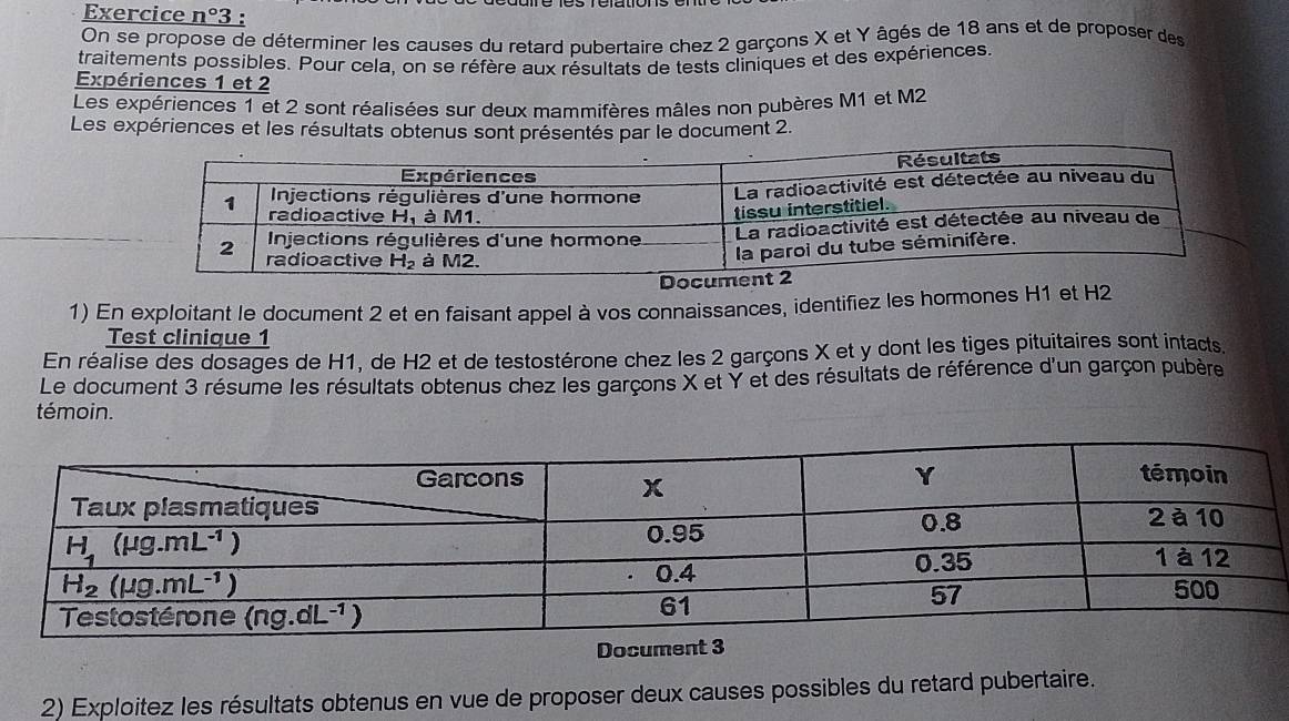 Exercice n°3 :
On se propose de déterminer les causes du retard pubertaire chez 2 garçons X et Y âgés de 18 ans et de proposer des
traitements possibles. Pour cela, on se réfère aux résultats de tests cliniques et des expériences.
Expériences 1 et 2
Les expériences 1 et 2 sont réalisées sur deux mammifères mâles non pubères M1 et M2
Les expériences et les résultats obtenus sont présentés par le document 2.
1) En exploitant le document 2 et en faisant appel à vos connaissances, identifiez les hormones H1 et H2
Test clinique 1
En réalise des dosages de H1, de H2 et de testostérone chez les 2 garçons X et y dont les tiges pituitaires sont intacts
Le document 3 résume les résultats obtenus chez les garçons X et Y et des résultats de référence d'un garçon pubère
témoin.
Document 3
2) Exploitez les résultats obtenus en vue de proposer deux causes possibles du retard pubertaire.