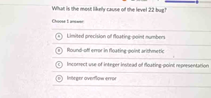 What is the most likely cause of the level 22 bug?
Choose 1 answer:
Limited precision of floating-point numbers
Round-off error in floating-point arithmetic
Incorrect use of integer instead of floating-point representation
Integer overflow error