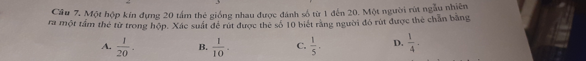 Một hộp kín đựng 20 tấm thẻ giống nhau được đánh số từ 1 đến 20. Một người rút ngẫu nhiên
ra một tấm thẻ từ trong hộp. Xác suất để rút được thẻ số 10 biết rằng người đó rút được thẻ chẵn bằng
A.  1/20 .  1/10 .  1/5 ·
B.
C.
D.  1/4 .
