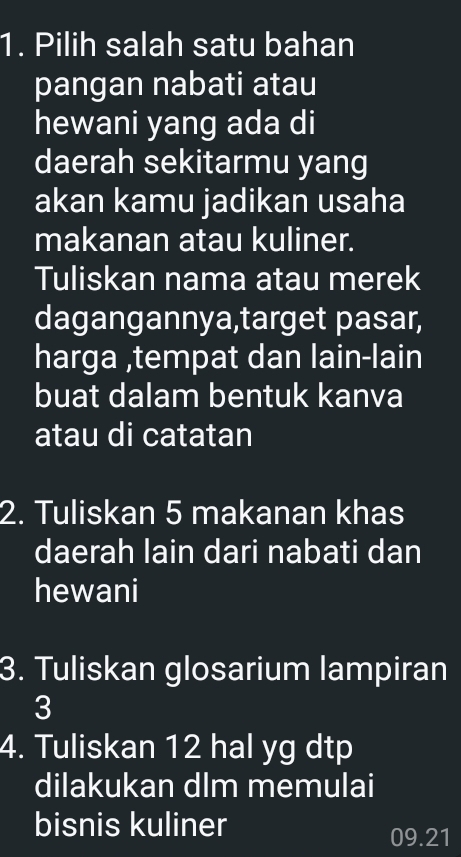 Pilih salah satu bahan 
pangan nabati atau 
hewani yang ada di 
daerah sekitarmu yang 
akan kamu jadikan usaha 
makanan atau kuliner. 
Tuliskan nama atau merek 
dagangannya,target pasar, 
harga ,tempat dan lain-lain 
buat dalam bentuk kanva 
atau di catatan 
2. Tuliskan 5 makanan khas 
daerah lain dari nabati dan 
hewani 
3. Tuliskan glosarium lampiran 
3 
4. Tuliskan 12 hal yg dtp 
dilakukan dlm memulai 
bisnis kuliner
09.21