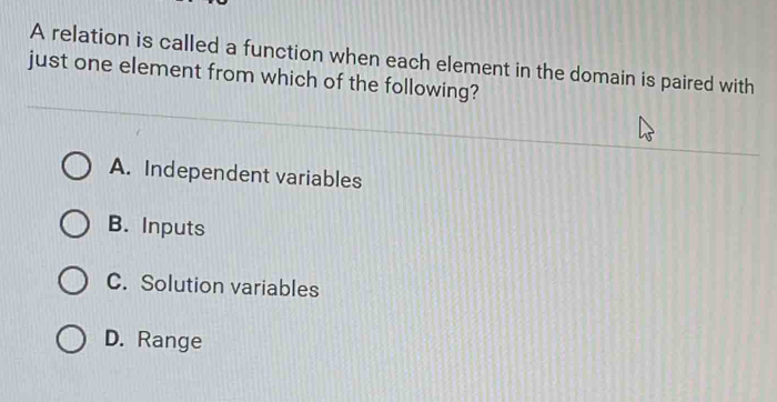 A relation is called a function when each element in the domain is paired with
just one element from which of the following?
A. Independent variables
B. Inputs
C. Solution variables
D. Range