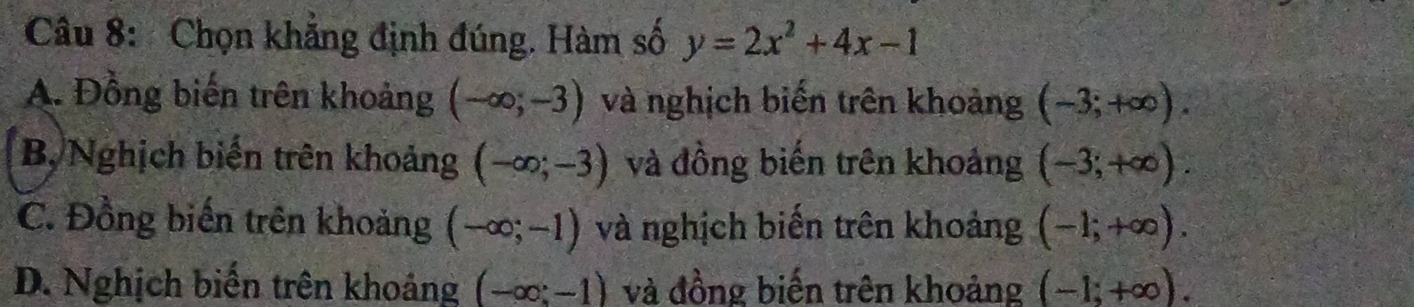 Chọn khẳng định đúng. Hàm số y=2x^2+4x-1
A. Đồng biến trên khoảng (-∈fty ;-3) và nghịch biến trên khoảng (-3;+∈fty ).
B, Nghịch biến trên khoảng (-∈fty ;-3) và đồng biến trên khoảng (-3;+∈fty ).
C. Đồng biến trên khoảng (-∈fty ;-1) và nghịch biến trên khoảng (-1;+∈fty ).
D. Nghịch biến trên khoảng (-∈fty ;-1) và đồng biến trên khoảng (-1;+∈fty ).