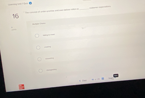 Leaming Unit 1 Quiz
16 The concept of under-promise and over-deliver refers to_ customer expectations
Multiple Chaice
Isiling to meel
creating
excseding
diatgefng
< Pux Nea