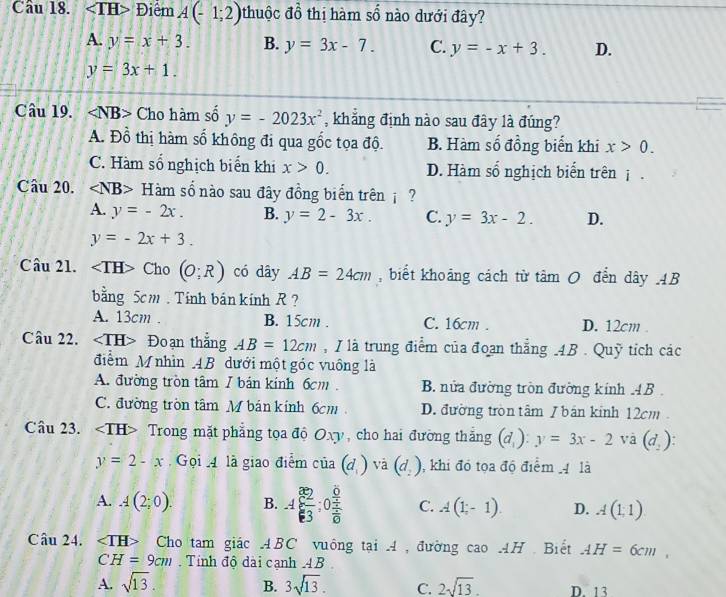 Điểm A(-1;2) thuộc đồ thị hàm số nào dưới đây?
A. y=x+3. B. y=3x-7. C. y=-x+3. D.
y=3x+1.
Câu 19. Cho hàm số y=-2023x^2 , khẳng định nào sau đây là đúng?
A. Đồ thị hàm số không đi qua gốc tọa độ. B. Hàm số đồng biển khi x>0.
C. Hàm số nghịch biến khi x>0. D. Hàm số nghịch biến trên j .
Câu 20. H 2 am  số nào sau đây đồng biển trên  ?
A. y=-2x. B. y=2-3x. C. y=3x-2. D.
y=-2x+3.
Câu 21. ∠ TH> Cho (O;R) có dây AB=24cm , biết khoảng cách từ tâm 0 đến dây AB
bằng 5cm . Tính bán kính R ?
A. 13cm B. 15cm . C. 16cm . D. 12cm .
Câu 22. Đoạn thắng AB=12cm , I là trung điểm của đoạn thắng .4B . Quỹ tích các
điểm M nhìn AB dưới một góc vuồng là
A. đường tròn tâm 1 bán kính 6cm . B. nửa đường tròn đường kính .4B .
C. đường tròn tâm M bán kính 6cm D. đường tròn tâm I bán kinh 12cm 
Câu 23. Trong mặt phẳng tọa độ Oxy, cho hai đường thắng (d_1):y=3x-21 và (d_2)
y=2-x Gọi  4 là giao điểm cia(d_1)vi (d_2) , khi đó tọa độ điểm 4 là
A. A(2;0). B. A( 2/3 ;0frac  6/4 frac 1frac 1 C. A(1-1). D. A(1,1)
Câu 24. Cho tam giác ABC vuông tại 4, đường cao AH Biết AH=6cm,
CH=9cm Tính độ dài cạnh AB
B.
A. sqrt(13). 3sqrt(13). C. 2sqrt(13). D. 13