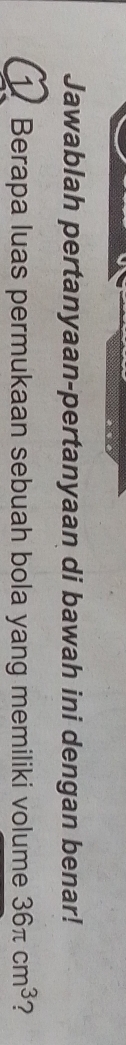 Jawablah pertanyaan-pertanyaan di bawah ini dengan benar! 
1. Berapa luas permukaan sebuah bola yang memiliki volume 36π cm^3 ?