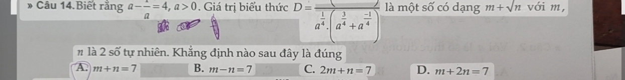 » Câu 14.Biết rằng a- 1/a =4, a>0 Giá trị biểu thức là một số có dạng m+sqrt(n) với m,
D=frac 1a^(frac 1)4· (a^(frac 3)4+a^(frac -1)4)
n là 2 số tự nhiên. Khẳng định nào sau đây là đúng
A. m+n=7 B. m-n=7 C. 2m+n=7 D. m+2n=7