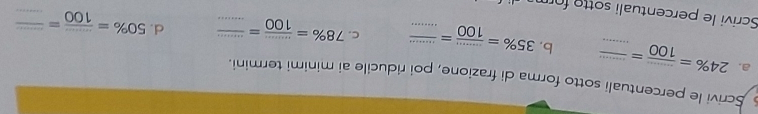 Scrivi le percentuali sotto forma di frazione, poi riducile ai minimi termini. 
a. 24% = (...)/100 = (...)/...  b. 35% = (...)/100 = ·s /·s   c. 78% = (...)/100 = (...)/...  _ 
d. 50% = (...)/100 = frac ·s 
Scrivi le percentuali sotto for