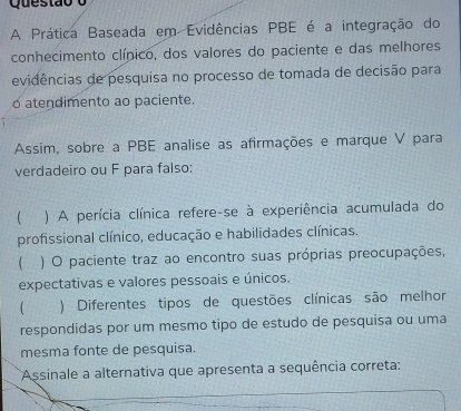 A Prática Baseada em Evidências PBE é a integração do 
conhecimento clínico, dos valores do paciente e das melhores 
evidências de pesquisa no processo de tomada de decisão para 
o atendimento ao paciente. 
Assim, sobre a PBE analise as afirmações e marque V para 
verdadeiro ou F para falso: 
 ) A perícia clínica refere-se à experiência acumulada do 
profissional clínico, educação e habilidades clínicas. 
) O paciente traz ao encontro suas próprias preocupações, 
expectativas e valores pessoais e únicos. 
) Diferentes tipos de questões clínicas são melhor 
respondidas por um mesmo tipo de estudo de pesquisa ou uma 
mesma fonte de pesquisa. 
Assinale a alternativa que apresenta a sequência correta: