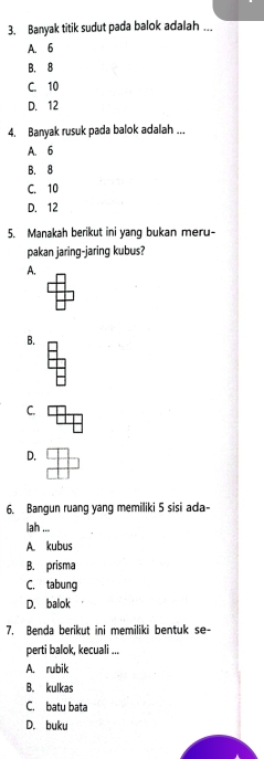 Banyak titik sudut pada balok adalah ...
A. 6
B. 8
C. 10
D. 12
4. Banyak rusuk pada balok adalah ...
A. 6
B. 8
C. 10
D. 12
5. Manakah berikut ini yang bukan meru-
pakan jaring-jaring kubus?
A.
B.
C.
D.
6. Bangun ruang yang memiliki 5 sisi ada-
lah ...
A. kubus
B. prisma
C. tabung
D. balok
7. Benda berikut ini memiliki bentuk se-
perti balok, kecuali ...
A. rubik
B. kulkas
C. batu bata
D. buku