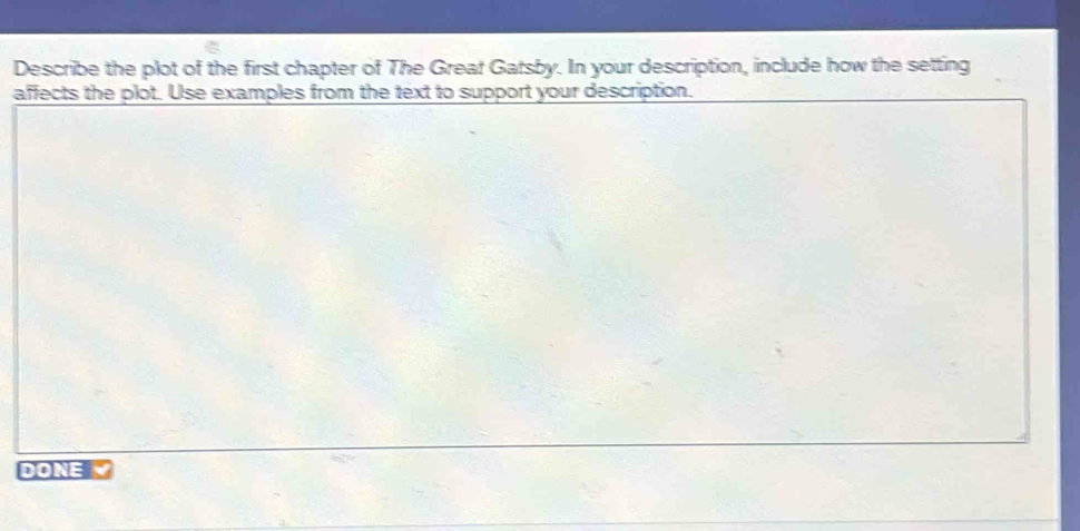 Describe the plot of the first chapter of The Great Gatsby. In your description, include how the setting 
affects the plot. Use examples from the text to support your description. 
DONE Y