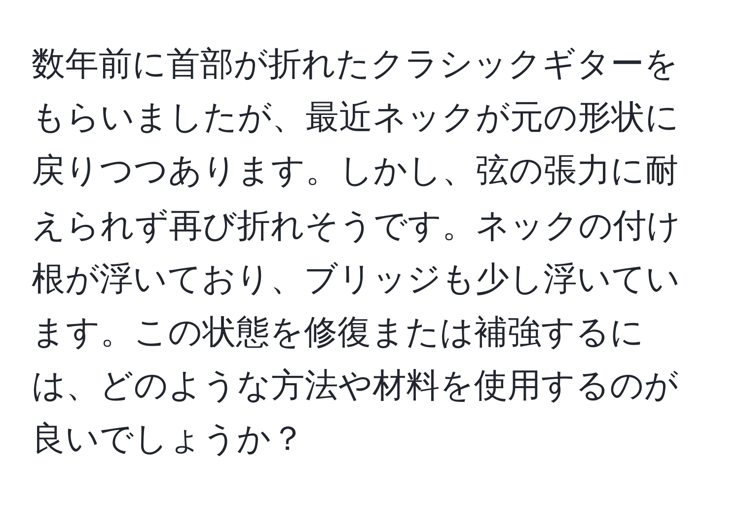 数年前に首部が折れたクラシックギターをもらいましたが、最近ネックが元の形状に戻りつつあります。しかし、弦の張力に耐えられず再び折れそうです。ネックの付け根が浮いており、ブリッジも少し浮いています。この状態を修復または補強するには、どのような方法や材料を使用するのが良いでしょうか？