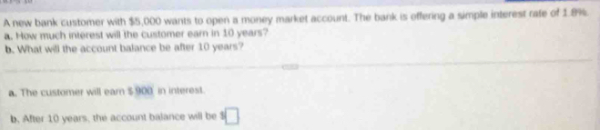 A new bank customer with $5,000 wants to open a money market account. The bank is offering a simple interest rate of 1.8%. 
a. How much interest will the customer earn in 10 years? 
b. What will the account balance be after 10 years? 
a. The customer will earn $ 900 in interest. 
b. After 10 years, the account balance will be^5□