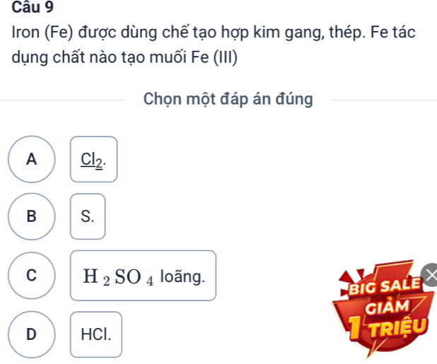 Iron (Fe) được dùng chế tạo hợp kim gang, thép. Fe tác
dụng chất nào tạo muối Fe (III)
Chọn một đáp án đúng
A _ Cl_2.
B S.
C H_2SO_4 loãng.
BiG SALE
GIảM
D HCl. I triệu