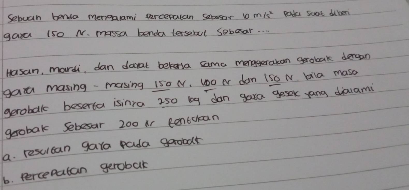 Sebuah benda mengarami percepatan sebesar 10 M/s^2 poda soat diben 
gaxa (50 N. massa benda tersebul sebosar. . . 
Hasan, mardi, dan darat betorsa sama menggeralcan gerobak dergan 
gaa masing - masing 150 N, 100 N dan 150 N. bila masa 
gerobak beserta isinra 250 leg dan gara gesek yang dialami 
gerobak Sebesar 200 ir tentokan 
a. resulcan gara pada garood 
6. percepatan gerobak