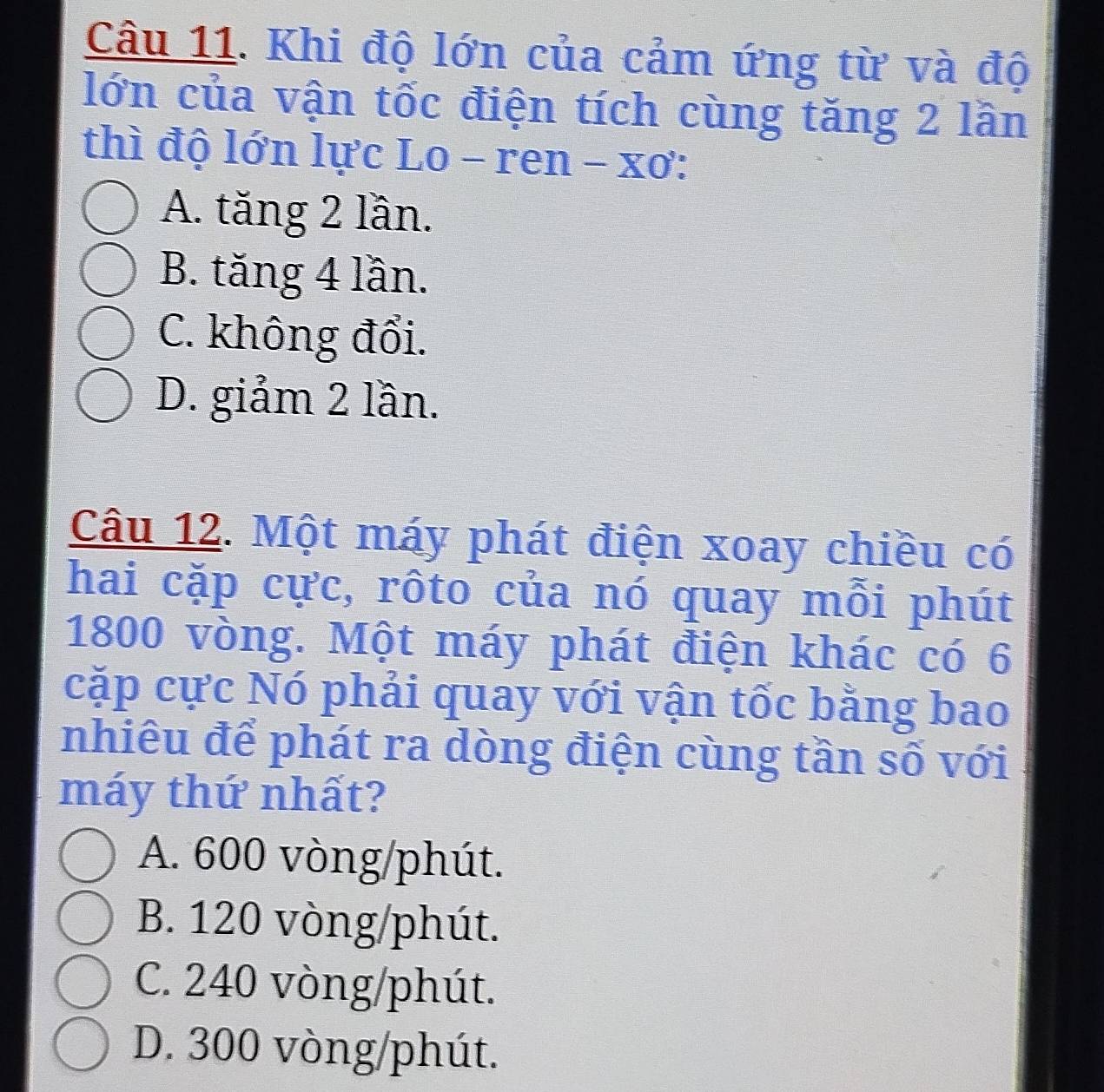 Khi độ lớn của cảm ứng từ và độ
lớn của vận tốc điện tích cùng tăng 2 lần
thì độ lớn lực Lo - ren - xơ:
A. tăng 2 lần.
B. tăng 4 lần.
C. không đổi.
D. giảm 2 lần.
Câu 12. Một máy phát điện xoay chiều có
hai cặp cực, rôto của nó quay mỗi phút
1800 vòng. Một máy phát điện khác có 6
cặp cực Nó phải quay với vận tốc bằng bao
nhiêu để phát ra dòng điện cùng tần số với
máy thứ nhất?
A. 600 vòng/phút.
B. 120 vòng /phút.
C. 240 vòng /phút.
D. 300 vòng /phút.