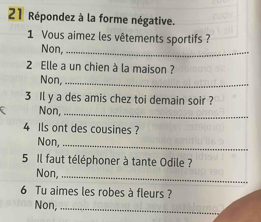 Répondez à la forme négative.
1 Vous aimez les vêtements sportifs ?
Non,_
2 Elle a un chien à la maison ?
Non,_
3 Il y a des amis chez toi demain soir ?
Non,_
4 Ils ont des cousines ?
Non,_
5 Il faut téléphoner à tante Odile ?
Non,_
6 Tu aimes les robes à fleurs ?
Non,_