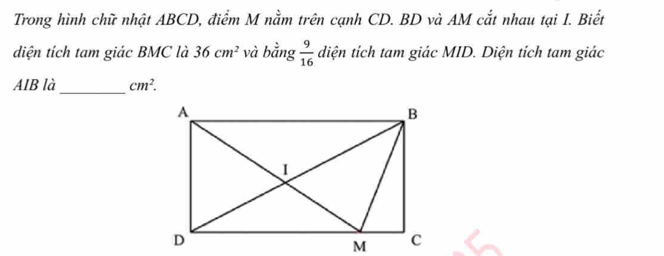 Trong hình chữ nhật ABCD, điểm M nằm trên cạnh CD. BD và AM cắt nhau tại I. Biết 
diện tích tam giác BMC là 36cm^2 và bằng  9/16  diện tích tam giác MID. Diện tích tam giác 
_ 
AIB là cm^2.