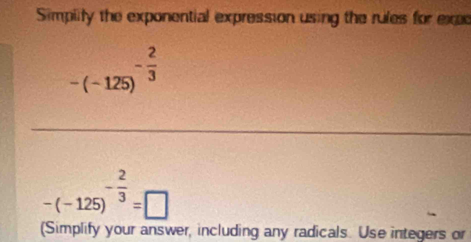 Simplity the exponential expression using the rules for exes
-(-125)^- 2/3 
-(-125)^- 2/3 =□
(Simplify your answer, including any radicals. Use integers or