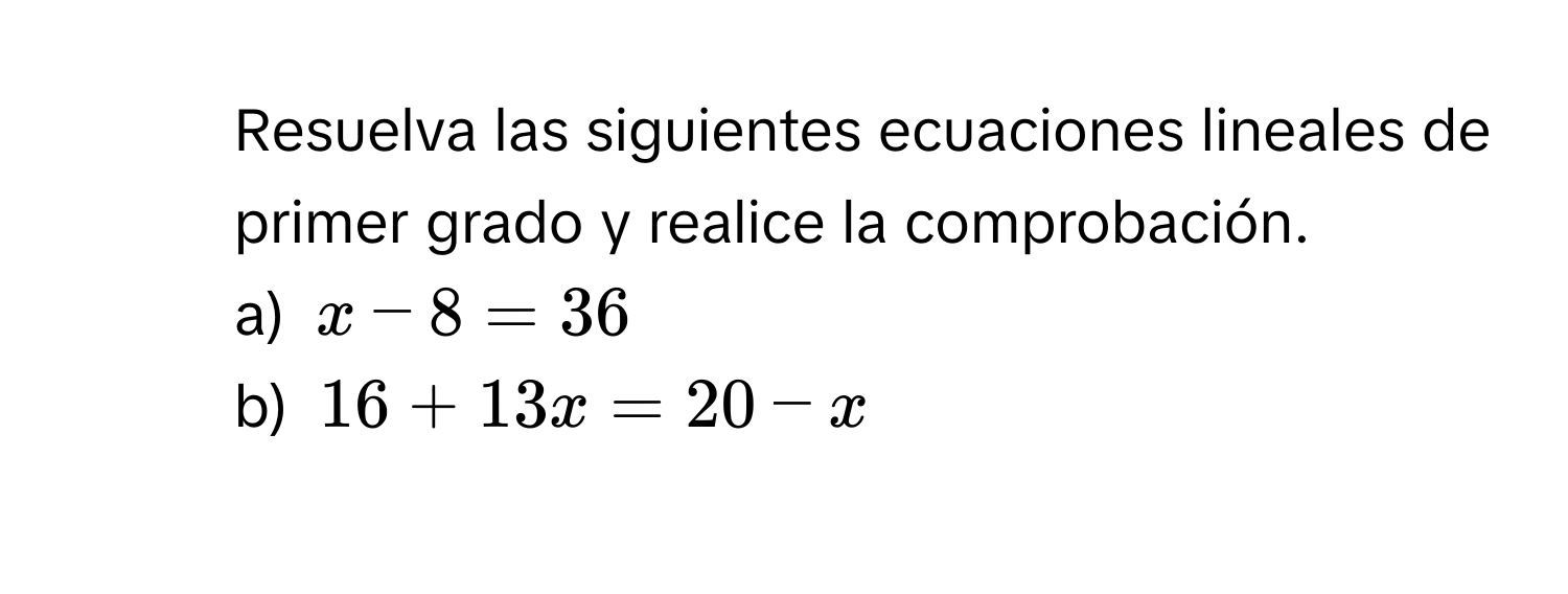 Resuelva las siguientes ecuaciones lineales de primer grado y realice la comprobación. 
a) $x-8=36$
b) $16+13x=20-x$