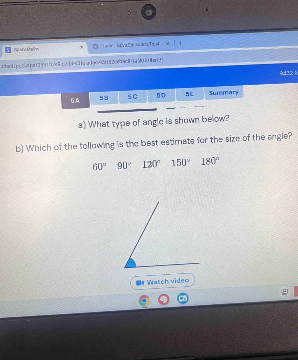 ST Sparx Maths Home | Nova Education Trust + 
udent/package/0531b2e9-c7d8-43fe-ad6c-93ff62cebac9/task/5/item/1
9432 X
5A 5B 5C 5D 5E Summary
a) What type of angle is shown below?
b) Which of the following is the best estimate for the size of the angle?
60° 90° 120° 150° 180°
Watch video