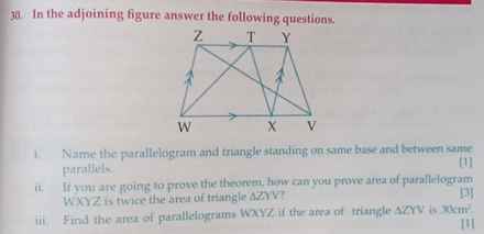 In the adjoining figure answer the following questions. 
i. Name the parallelogram and triangle standing on same base and between same [1] 
parallels. 
ii. If you are going to prove the theorem, how can you prove area of parallelogram [3]
WXYZ is twice the area of triangle △ ZYV 2 
iii. Find the area of parallelograms WXYZ if the area of triangle △ ZYV is 30cm^2. [1]