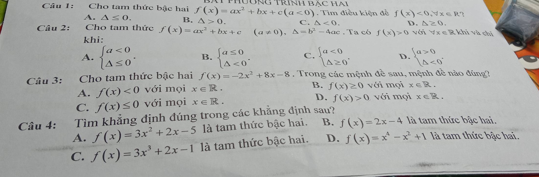 HUÔNG TRINH BẠC HAI
Câu 1: Cho tam thức bậc hai f(x)=ax^2+bx+c(a<0). Tìm điều kiện để f(x)<0</tex>, forall x∈ R 2
A. △ ≤ 0. B. △ >0.
C. △ <0</tex>. D. △ ≥ 0. 
Câu 2: Cho tam thức f(x)=ax^2+bx+c (a!= 0),△ =b^2-4ac. Ta có f(x)>0voiforall x∈ R
khi và chỉ
khi:
A. beginarrayl a<0 △ ≤ 0endarray.. beginarrayl a≤ 0 △ <0endarray.. beginarrayl a<0 △ ≥ 0endarray.. beginarrayl a>0 △ <0endarray.. 
B.
C.
D.
Câu 3: Cho tam thức bậc hai f(x)=-2x^2+8x-8. Trong các mệnh đề sau, mệnh đề nào đúng?
B. f(x)≥ 0
A. f(x)<0</tex> với mọi x∈ R. với mọi x∈ R.
C. f(x)≤ 0 với mọi x∈ R. 
D. f(x)>0 với mọi x∈ R. 
Câu 4: Tìm khẳng định đúng trong các khẳng định sau?
A. f(x)=3x^2+2x-5 là tam thức bậc hai. B. f(x)=2x-4 là tam thức bậc hai.
C. f(x)=3x^3+2x-1 là tam thức bậc hai. D. f(x)=x^4-x^2+1 là tam thức bậc hai.