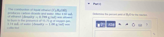 The combustion of liquid ethanol (C_2H_5OH)
produces carbon dioxide and water. After 4.60 mL Determine the percent yield of H_2O for the reaction 
of ethano! (density y=0.789g/ml) ) was allowed 
to burn in the presence of 15.75 g of oxygen gas,
3.74 mL of water (density y=1.00g/ml) was AΣφ ? 
collected