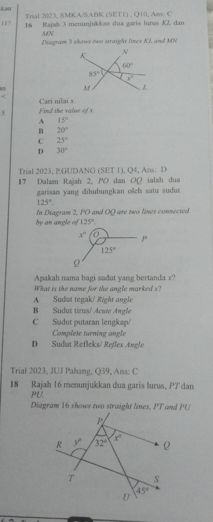 kan
Trial 2023, SMKA/SABK (SET1) , Q10, Ans: C
11? 16 Rajah 3 menunjukkan dua garis lurus KL dan
MN.
Diagram 3 shows two straight lines KL and MN
an
<
Cari nilai x.
5 Find the value of x.
 A 15°
B 20°
C 25°
D 30°
Trial 2023, P.GUDANG (SET 1), Q4, Ans: D
17 Dalam Rajah 2, PO dan OQ ialah dua
garisan yang dihubungkan oleh satu sudut
125°.
In Diagram 2, PO and OQ are two lines connected
by an angle of 125°.
Apakah nama bagi sudut yang bertanda x?
What is the name for the angle marked x?
A Sudut tegak/ Right angle
B Sudut tirus/ Acute Angle
C Sudut putaran lengkap/
Complete turning angle
D Sudut Refleks/ Reflex Angle
Trial 2023, JUJ Pahang, Q39, Ans: C
18 Rajah 16 menunjukkan dua garis lurus, PT dan
PU.
Diagram 16 shows two straight lines, PT and PU