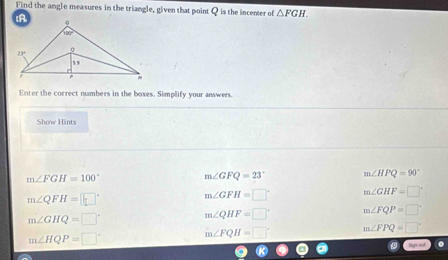 Find the angle measures in the triangle, given that point Q is the incenter of △ FGH.
Enter the correct numbers in the boxes. Simplify your answers.
Show Hints
m∠ FGH=100°
m∠ GFQ=23°
m∠ HPQ=90°
m∠QFH=
m∠ GFH=□°
m∠ GHF=□°
m∠ FQP=□°
m∠ GHQ=□°
m∠ QHF=□°
m∠ FPQ=□°
m∠ HQP=□°
m∠ FQH=□°
Sign out