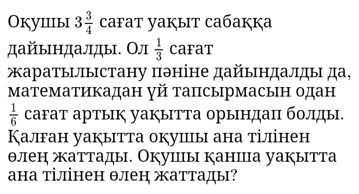 Окуiiiыi 3 3/4  cafat yaķыt caбaккa 
дайындалды. Ол  1/3  caFat 
аратылыстану πэніне дайындалды да, 
математикадан γй тапсырмасын одан
 1/6  саFат артык уакытТа орындаπ болды. 
Калган уакытта окуицы ана тілінен 
θлен жаттады. Окушы каншца уакытта 
ана тілінен θлен жаттады?