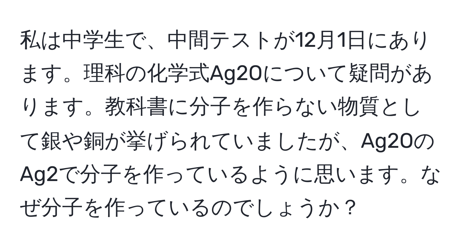 私は中学生で、中間テストが12月1日にあります。理科の化学式Ag2Oについて疑問があります。教科書に分子を作らない物質として銀や銅が挙げられていましたが、Ag2OのAg2で分子を作っているように思います。なぜ分子を作っているのでしょうか？