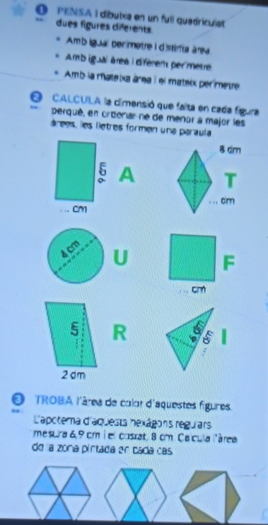 PENSA i díbuixa en un fuli quadriculet 
dues figures diferents. 
Amb igua perimetre i dstirta área 
Amb igual àree i dférent per mètre 
Amb la mateixa área i el mateix perímetre 
0 CALCUILA la cimensió que falta en cada figura 
perqué, en ordenarne de menor a major les 
árees, les liètres formen una paraula 
A 

U 
F
cm
5 R
5
2 dm
O TROBA l'âres de calar d'équestes figures. 
L'apotema d'aquesta hexágons regulars 
mesura 6, 9 cm i el custat, 8 cm. Calcula lárea 
do a zona pirtada er cada cas.
