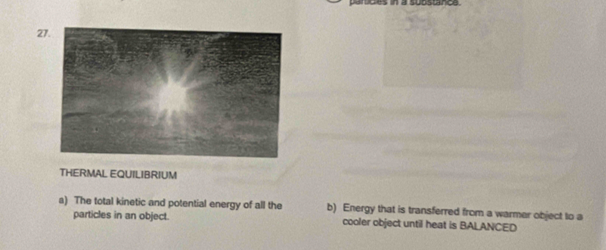 a substarce. 
27 
THERMAL EQUILIBRIUM 
a) The total kinetic and potential energy of all the b) Energy that is transferred from a warmer object to a 
particles in an object. cooler object until heat is BALANCED