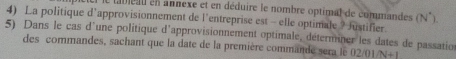 tableau en annexe et en déduire le nombre optimal de commandes (N°). 
4) La politique d'approvisionnement de l'entreprise est - elle optimale ? Justifier 
5) Dans le cas d'une politique d'approvisionnement optimale, déterminer les dates de passatio 
des commandes, sachant que la date de la première commande sera le 02/01/N+1