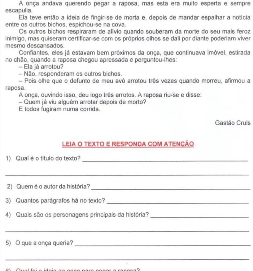 A onça andava querendo pegar a raposa, mas esta era muito esperta e sempre 
escapulia. 
Ela teve então a ideia de fingir-se de morta e, depois de mandar espalhar a notícia 
entre os outros bichos, espichou-se na cova. 
Os outros bichos respiraram de alívio quando souberam da morte do seu mais feroz 
inimigo, mas quiseram certificar-se com os próprios olhos se dali por diante poderiam viver 
mesmo descansados. 
Confiantes, eles já estavam bem próximos da onça, que continuava imóvel, estirada 
no chão, quando a raposa chegou apressada e perguntou-lhes: 
- Ela já arrotou? 
- Não, responderam os outros bichos. 
- Pois olhe que o defunto de meu avô arrotou três vezes quando morreu, afirmou a 
raposa. 
A onça, ouvindo isso, deu logo três arrotos. A raposa riu-se e disse: 
- Quem já viu alguém arrotar depois de morto? 
E todos fugiram numa corrida. 
Gastão Cruls 
LEIA O TEXTO E RESPONDA COM ATENÇÃO 
1) Qualéo título do texto?_ 
_ 
2) Quem é o autor da história?_ 
3) Quantos parágrafos há no texto?_ 
4) Quais são os personagens principais da história?_ 
_ 
5) O que a onça queria?_ 
_