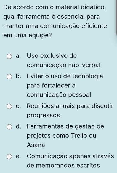 De acordo com o material didático,
qual ferramenta é essencial para
manter uma comunicação eficiente
em uma equipe?
a. Uso exclusivo de
comunicação não-verbal
b. Evitar o uso de tecnologia
para fortalecer a
comunicação pessoal
c. Reuniões anuais para discutir
progressos
d. Ferramentas de gestão de
projetos como Trello ou
Asana
e. Comunicação apenas através
de memorandos escritos