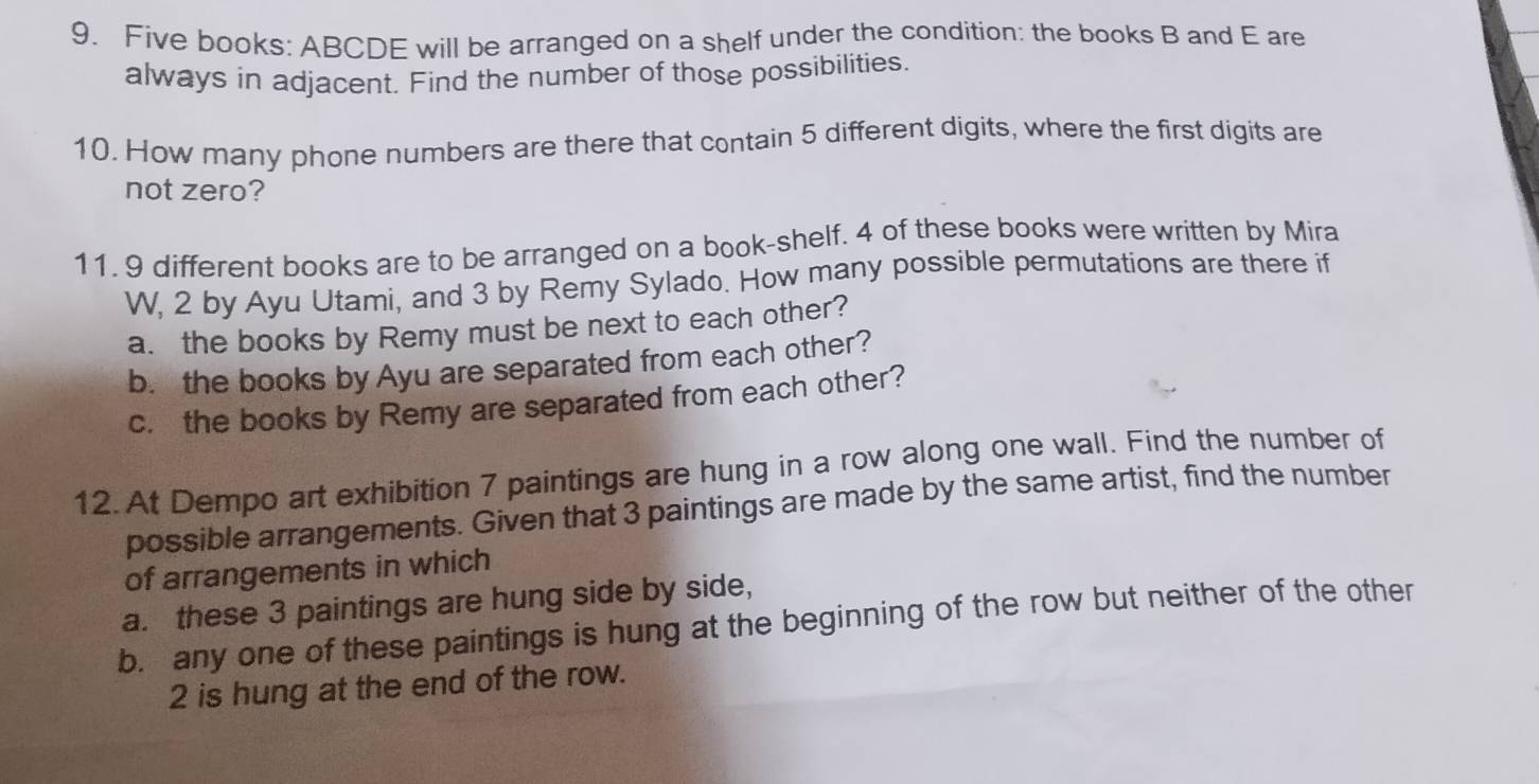 Five books: ABCDE will be arranged on a shelf under the condition: the books B and E are 
always in adjacent. Find the number of those possibilities. 
10. How many phone numbers are there that contain 5 different digits, where the first digits are 
not zero? 
11. 9 different books are to be arranged on a book-shelf. 4 of these books were written by Mira 
W, 2 by Ayu Utami, and 3 by Remy Sylado. How many possible permutations are there if 
a. the books by Remy must be next to each other? 
b. the books by Ayu are separated from each other? 
c. the books by Remy are separated from each other? 
12. At Dempo art exhibition 7 paintings are hung in a row along one wall. Find the number of 
possible arrangements. Given that 3 paintings are made by the same artist, find the number 
of arrangements in which 
a. these 3 paintings are hung side by side, 
b. any one of these paintings is hung at the beginning of the row but neither of the other
2 is hung at the end of the row.