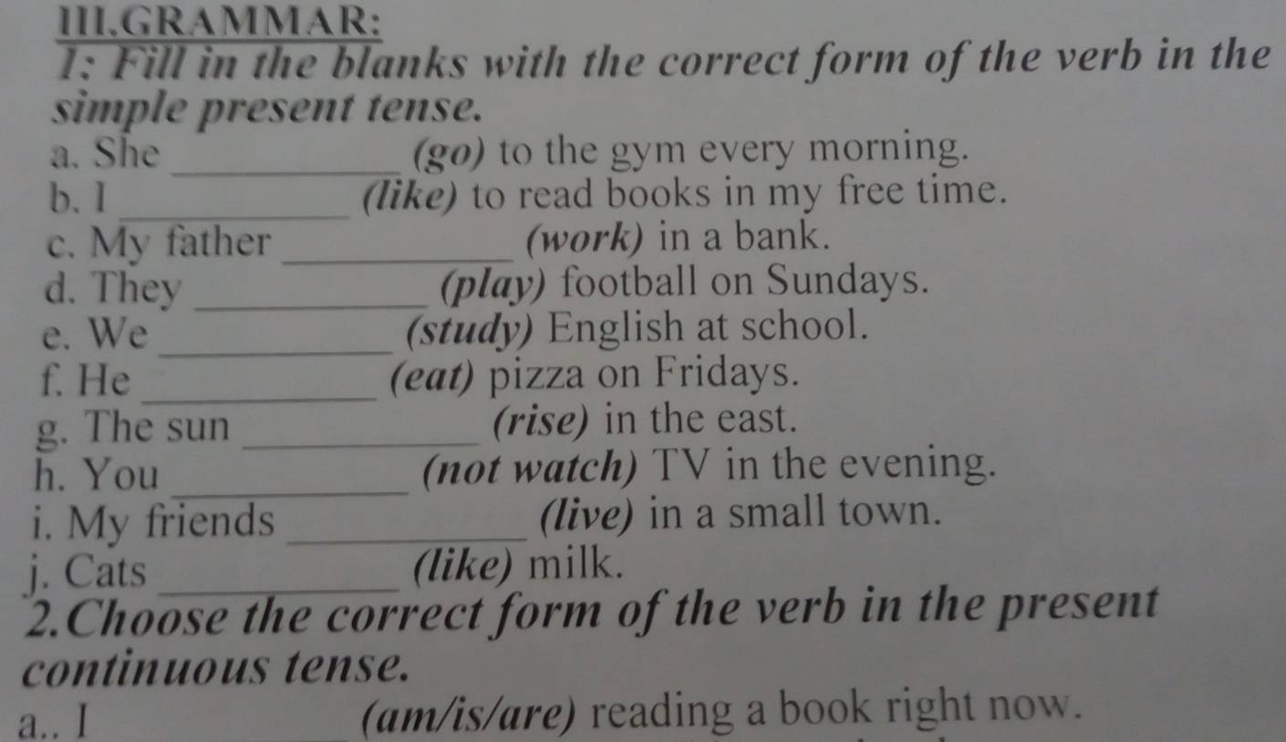 III.GRAMMAR: 
1: Fill in the blanks with the correct form of the verb in the 
simple present tense. 
a. She _(go) to the gym every morning. 
b. I _(like) to read books in my free time. 
c. My father _(work) in a bank. 
d. They _(play) football on Sundays. 
e. We _(study) English at school. 
f. He _(eat) pizza on Fridays. 
g. The sun _(rise) in the east. 
h. You _(not watch) TV in the evening. 
i. My friends _(live) in a small town. 
j. Cats _(like) milk. 
2.Choose the correct form of the verb in the present 
continuous tense. 
a.. I (am/is/are) reading a book right now.