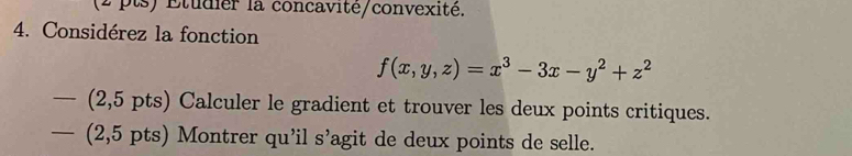 Etudier la concavité/convexité. 
4. Considérez la fonction
f(x,y,z)=x^3-3x-y^2+z^2
— (2,5 pts) Calculer le gradient et trouver les deux points critiques. 
— (2,5 pts) Montrer qu’il s’agit de deux points de selle.