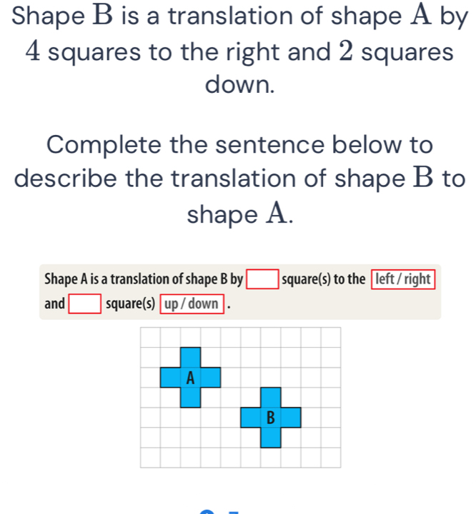 Shape B is a translation of shape A by
4 squares to the right and 2 squares 
down. 
Complete the sentence below to 
describe the translation of shape B to 
shape A. 
Shape A is a translation of shape B by □ square(s) to the [left / right 
and □ square (s) up / down