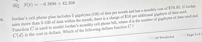 S(t)=-0.369t+42.308
6. Jordan’s cell phone plan includes 5 gigabytes (GB) of data per month and has a monthly cost of $79.95. If Jordan 
uses more than 5 GB of data within the month, there is a charge of $10 per additional gigabyte of data used. 
Function C is used to model Jordan’s monthly cell phone bill, where d is the number of gigabytes of data used and
C(d) is the cost in dollars. Which of the following defines function C ? 
AP Precalculus Page 3 of