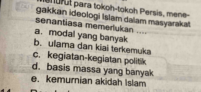 nurut para tokoh-tokoh Persis, mene-
gakkan ideologi Islam dalam masyarakat
senantiasa memerlukan ....
a. modal yang banyak
b. ulama dan kiai terkemuka
c. kegiatan-kegiatan politik
d. basis massa yang banyak
e. kemurnian akidah Islam