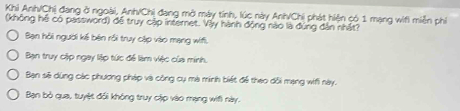 Khi Anh/Chị đang ở ngoài, Anh/Chị đang mở máy tính, lúc này Anh/Chị phát hiện có 1 mạng wifi miền phi
(không hể có password) để truy cập internet. Vậy hành động nào là đúng dân nhất?
Bạn hỏi người kế bên rồi truy cặp vào mạng wífi.
Bạn truy cập ngay lập tức đề làm việc của minh.
Bạn sẽ dùng các phương pháp và công cụ mà minh biết để theo đối mạng wifi này.
Bạn bỏ qua, tuyệt đối không truy cập vào mạng wifi này.