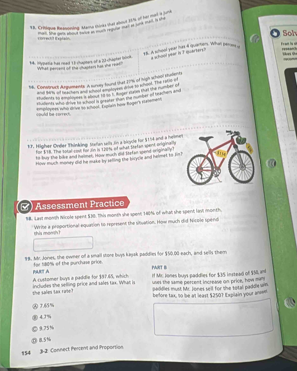 Critique Reasoning Marna thinks that about 35% of her mail is junk
mail. She gets about twice as much regular mail as junk mail. Is she
Sol
correct? Explain.
Fran is sl
a school year is 7 quarters?
14. Hypatia has read 13 chapters of a 22 -chapter book 15. A school year has 4 quarters. What percent of
research
likes th
What percent of the chapters has she read? recomn
16. Construct Arguments A survey found that 27% of high school students
and 94% of teachers and school employees drive to school. The ratio of
students to employees is about 10 to 1. Roger states that the number of
students who drive to school is greater than the number of teachers and
employees who drive to school. Explain how Roger's statement
could be correct.
17. Higher Order Thinking Stefan sells Jin a bicycle for $114 and a helme
for $18. The total cost for Jin is 120% of what Stefan spent originally
to buy the bike and helmet. How much did Stefan spend originally?
How much money did he make by selling the bicycle and helmet to Jin?
Assessment Practice
18. Last month Nicole spent $30. This month she spent 140% of what she spent last month.
Write a proportional equation to represent the situation. How much did Nicole spend
this month?
19. Mr. Jones, the owner of a small store buys kayak paddles for $50.00 each, and sells them
for 180% of the purchase price.
PART B
PART A
A customer buys a paddle for $97.65, which If Mr. Jones buys paddles for $35 instead of $50, and
includes the selling price and sales tax. What is uses the same percent increase on price, how many
the sales tax rate? paddles must Mr. Jones sell for the total paddle sales,
before tax, to be at least $250? Explain your answer.
Ⓐ 7.65%
⑧ 4.7%
Ⓒ 9.75%
Ⓓ 8.5%
154 3-2 Connect Percent and Proportion