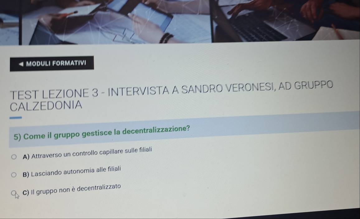 MODULI FORMATIVI
TEST LEZIONE 3 - INTERVISTA A SANDRO VERONESI, AD GRUPPO
CALZEDONIA
5) Come il gruppo gestisce la decentralizzazione?
A) Attraverso un controllo capillare sulle filiali
B) Lasciando autonomia alle filiali
C) Il gruppo non è decentralizzato