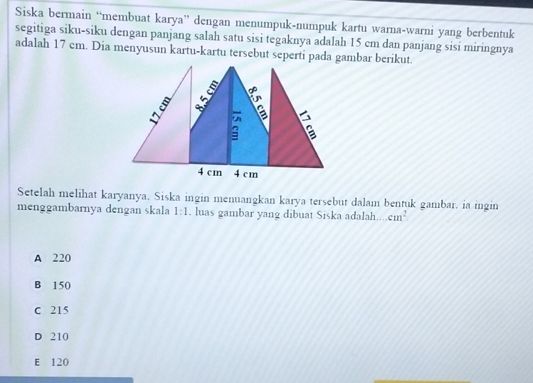 Siska bermain “membuat karya” dengan menumpuk-numpuk kartu warna-warni yang berbentuk
segitiga siku-siku dengan panjang salah satu sisi tegaknya adalah 15 cm dan panjang sisi miringnya
adalah 17 cm. Dia menyusun kartu-kartu tersebut seperti pada gambar berikut.
Setelah melihat karyanya. Siska ingin menuangkan karya tersebut dalam bentuk gambar. ia ingin
menggambarnya dengan skala 1:1. luas gambar yang dibuat Siska adalah. cm^2.
A 220
B 150
C 215
D 210
E£ 120