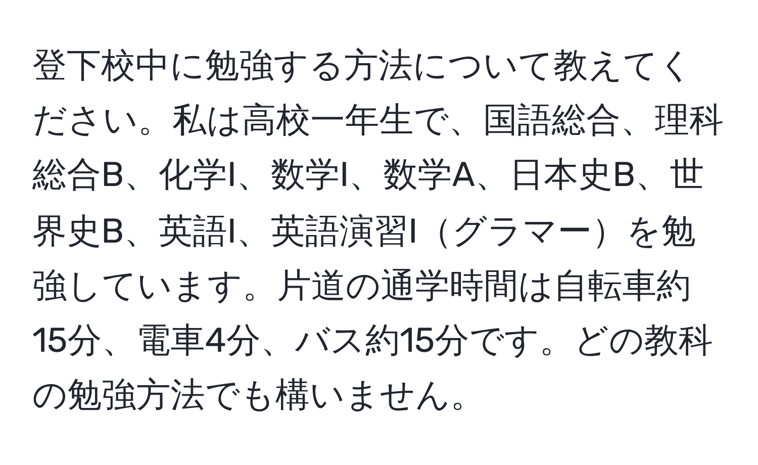 登下校中に勉強する方法について教えてください。私は高校一年生で、国語総合、理科総合B、化学I、数学I、数学A、日本史B、世界史B、英語I、英語演習Iグラマーを勉強しています。片道の通学時間は自転車約15分、電車4分、バス約15分です。どの教科の勉強方法でも構いません。