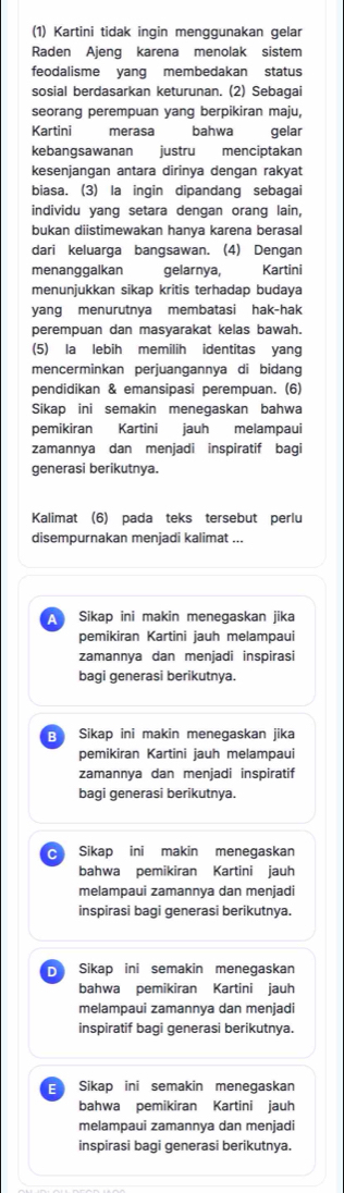 (1) Kartini tidak inqin menqqunakan gelar
Raden Ajeng karena menolak sistem
feodalisme yang membedakan status
sosial berdasarkan keturunan. (2) Sebagai
seorang perempuan yang berpikiran maju,
Kartini  merasa bahwa gelar
kebangsawanan justru menciptakan
kesenjangan antara dirinya dengan rakyat
biasa. (3) la ingin dipandang sebagai
individu yang setara dengan orang lain,
bukan diistimewakan hanya karena berasal
dari keluarga bangsawan. (4) Dengan
menanggalkan gelarnya, Kartini
menunjukkan sikap kritis terhadap budaya
yang menurutnya membatasi hak-hak
perempuan dan masyarakat kelas bawah.
(5) la lebih memilih identitas yang
mencerminkan perjuangannya di bidang
pendidikan & emansipasi perempuan. (6)
Sikap ini semakin menegaskan bahwa
pemikiran Kartini jauh melampaui
zamannya dan menjadi inspiratif bagi
generasi berikutnya.
Kalimat (6) pada teks tersebut perlu
disempurnakan menjadi kalimat ...
A Sikap ini makin menegaskan jika
pemikiran Kartini jauh melampaui
zamannya dan menjadi inspirasi
bagi generasi berikutnya.
Sikap ini makin menegaskan jika
pemikiran Kartini jauh melampaui
zamannya dan menjadi inspiratif
bagi generasi berikutnya.
c Sikap ini makin menegaskan
bahwa pemikiran Kartini jauh
melampaui zamannya dan menjadi
inspirasi bagi generasi berikutnya.
D Sikap ini semakin menegaskan
bahwa pemikiran Kartini jauh
melampaui zamannya dan menjadi
inspiratif baqi generasi berikutnya.
E Sikap ini semakin menegaskan
bahwa pemikiran Kartini jauh
melampaui zamannya dan menjadi
inspirasi bagi generasi berikutnya.