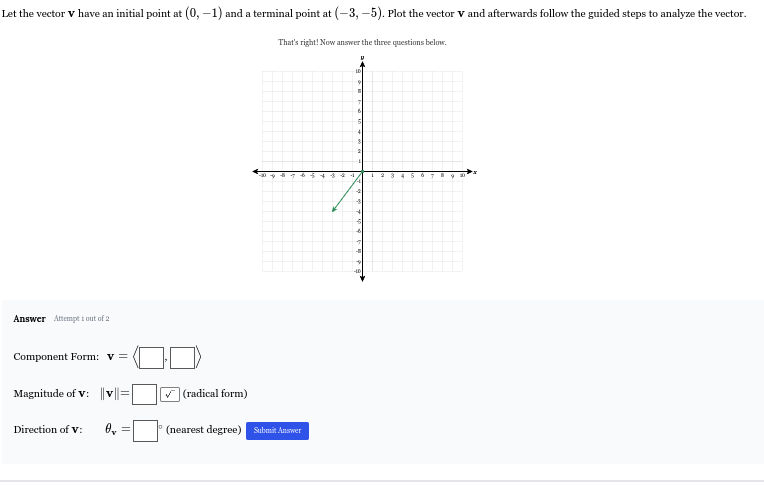 Let the vector V have an initial point at (0,-1) and a terminal point at (-3,-5) , Plot the vector V and afterwards follow the guided steps to analyze the vector. 
That's right! Now answer the three questions below. 
Answer Attempt t out of 2 
Component Form: v=langle □ ,□
Magnitude of V : ||v||=[ :□ (radical form) 
Direction of V : θ _v=□° (nearest degree) Submät Answer